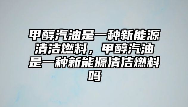 甲醇汽油是一種新能源清潔燃料，甲醇汽油是一種新能源清潔燃料嗎