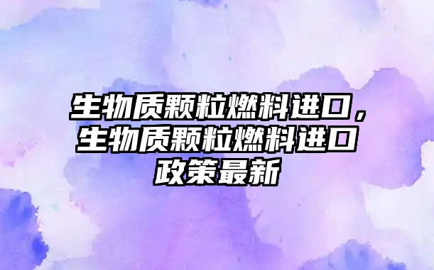 生物質(zhì)顆粒燃料進(jìn)口，生物質(zhì)顆粒燃料進(jìn)口政策最新