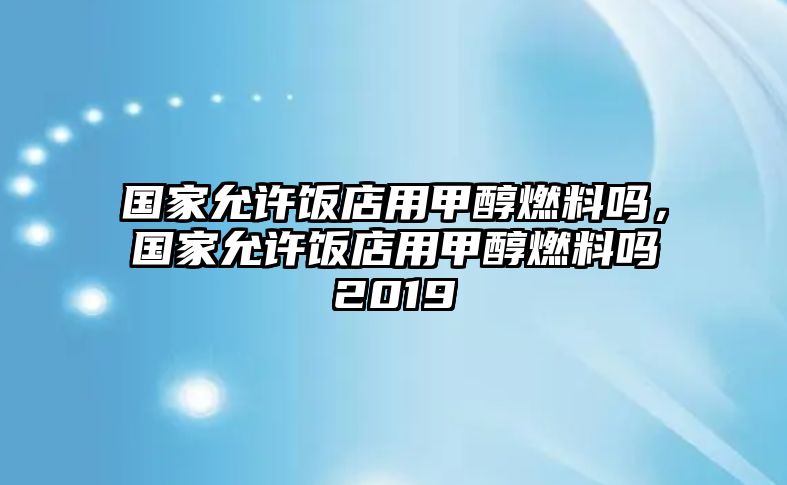 國(guó)家允許飯店用甲醇燃料嗎，國(guó)家允許飯店用甲醇燃料嗎2019