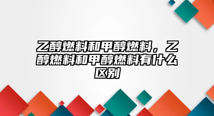 乙醇燃料和甲醇燃料，乙醇燃料和甲醇燃料有什么區(qū)別