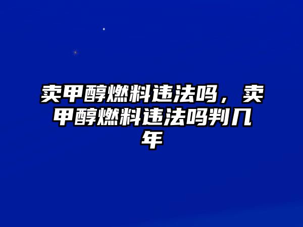 賣甲醇燃料違法嗎，賣甲醇燃料違法嗎判幾年