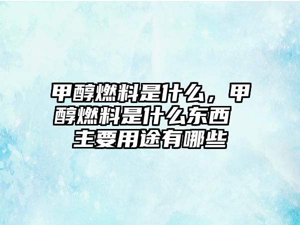 甲醇燃料是什么，甲醇燃料是什么東西 主要用途有哪些