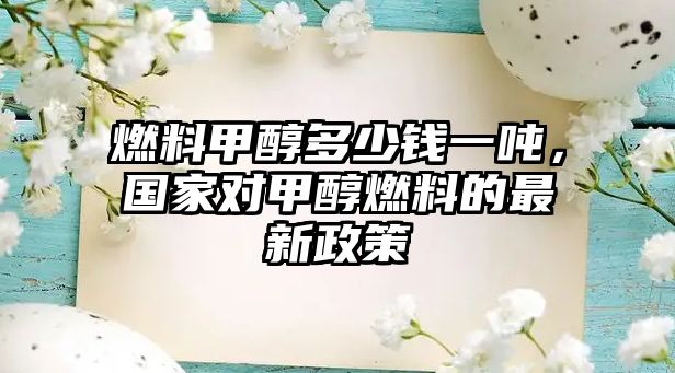 燃料甲醇多少錢一噸，國家對甲醇燃料的最新政策