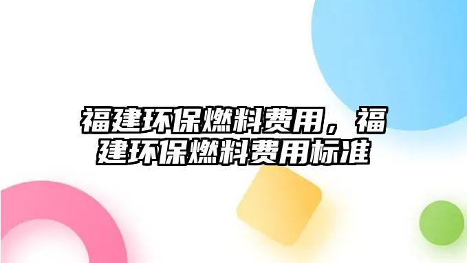 福建環(huán)保燃料費(fèi)用，福建環(huán)保燃料費(fèi)用標(biāo)準(zhǔn)