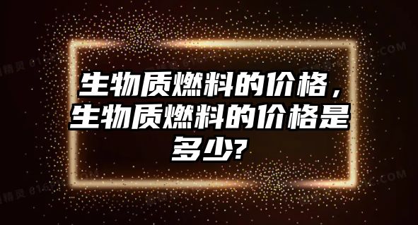 生物質燃料的價格，生物質燃料的價格是多少?