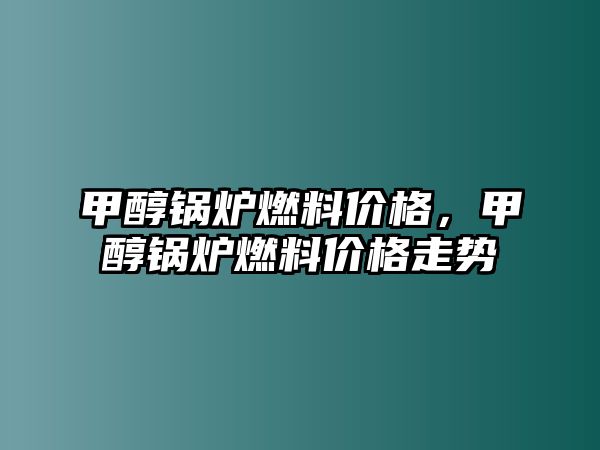 甲醇鍋爐燃料價格，甲醇鍋爐燃料價格走勢