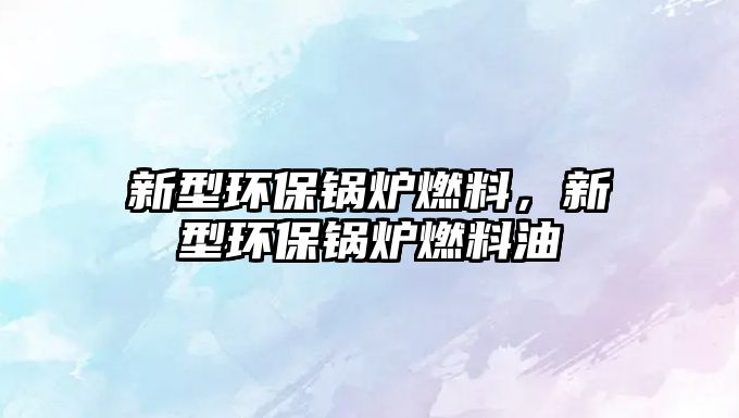 新型環(huán)保鍋爐燃料，新型環(huán)保鍋爐燃料油