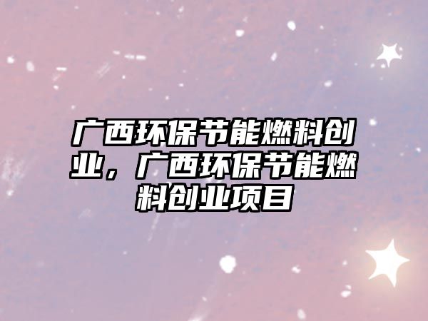 廣西環(huán)保節(jié)能燃料創(chuàng)業(yè)，廣西環(huán)保節(jié)能燃料創(chuàng)業(yè)項(xiàng)目