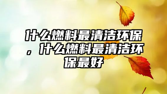 什么燃料最清潔環(huán)保，什么燃料最清潔環(huán)保最好