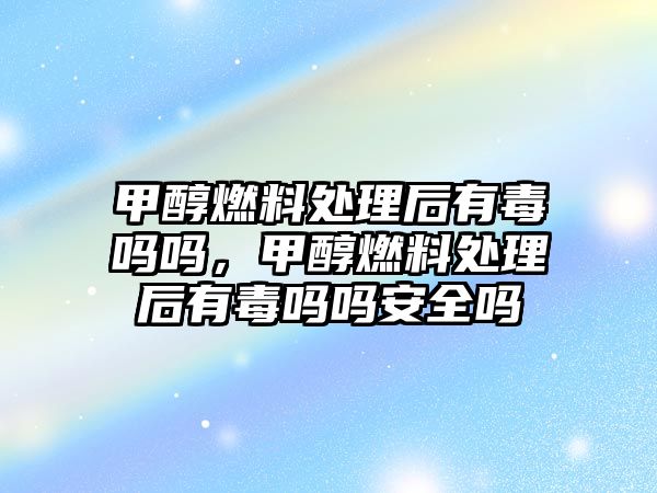 甲醇燃料處理后有毒嗎嗎，甲醇燃料處理后有毒嗎嗎安全嗎