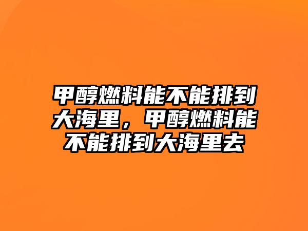 甲醇燃料能不能排到大海里，甲醇燃料能不能排到大海里去