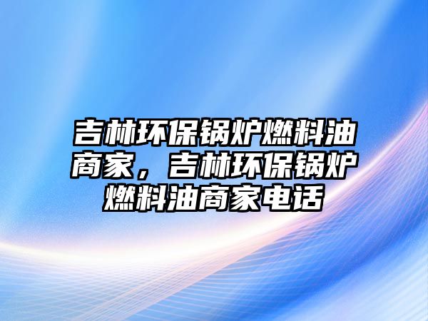 吉林環(huán)保鍋爐燃料油商家，吉林環(huán)保鍋爐燃料油商家電話