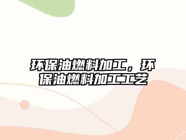 環(huán)保油燃料加工，環(huán)保油燃料加工工藝