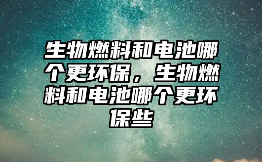 生物燃料和電池哪個(gè)更環(huán)保，生物燃料和電池哪個(gè)更環(huán)保些