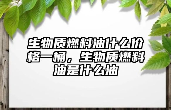 生物質(zhì)燃料油什么價(jià)格一桶，生物質(zhì)燃料油是什么油