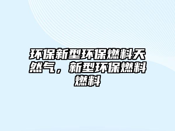 環(huán)保新型環(huán)保燃料天然氣，新型環(huán)保燃料燃料