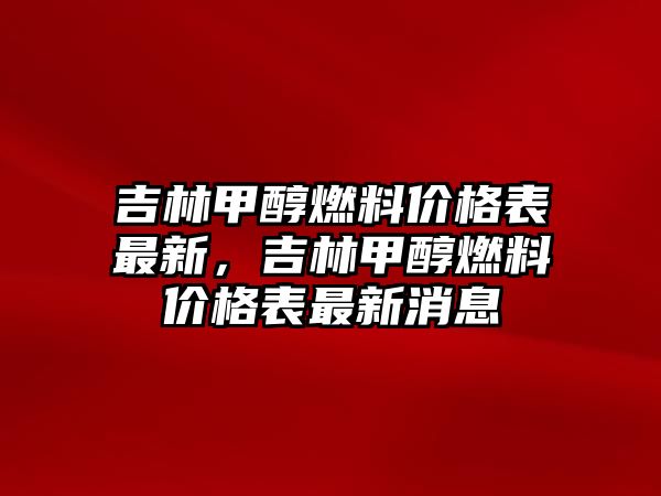 吉林甲醇燃料價格表最新，吉林甲醇燃料價格表最新消息