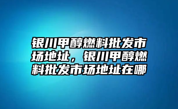 銀川甲醇燃料批發(fā)市場(chǎng)地址，銀川甲醇燃料批發(fā)市場(chǎng)地址在哪