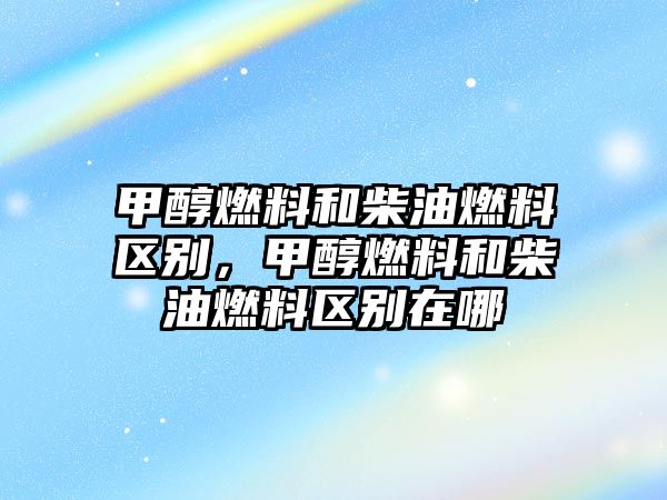 甲醇燃料和柴油燃料區(qū)別，甲醇燃料和柴油燃料區(qū)別在哪