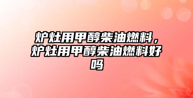 爐灶用甲醇柴油燃料，爐灶用甲醇柴油燃料好嗎