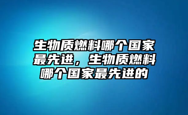 生物質(zhì)燃料哪個國家最先進(jìn)，生物質(zhì)燃料哪個國家最先進(jìn)的