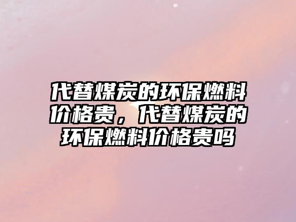 代替煤炭的環(huán)保燃料價格貴，代替煤炭的環(huán)保燃料價格貴嗎