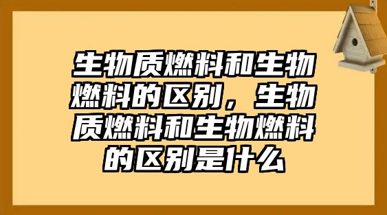 生物質(zhì)燃料和生物燃料的區(qū)別，生物質(zhì)燃料和生物燃料的區(qū)別是什么