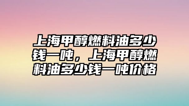 上海甲醇燃料油多少錢一噸，上海甲醇燃料油多少錢一噸價(jià)格