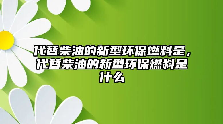 代替柴油的新型環(huán)保燃料是，代替柴油的新型環(huán)保燃料是什么