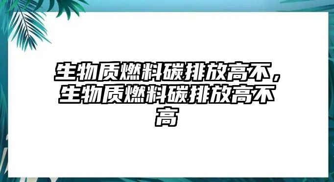 生物質燃料碳排放高不，生物質燃料碳排放高不高