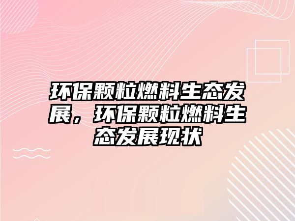 環(huán)保顆粒燃料生態(tài)發(fā)展，環(huán)保顆粒燃料生態(tài)發(fā)展現(xiàn)狀