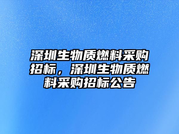 深圳生物質(zhì)燃料采購(gòu)招標(biāo)，深圳生物質(zhì)燃料采購(gòu)招標(biāo)公告