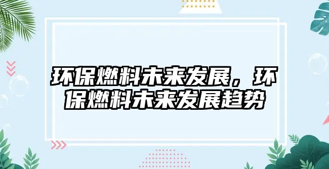 環(huán)保燃料未來(lái)發(fā)展，環(huán)保燃料未來(lái)發(fā)展趨勢(shì)