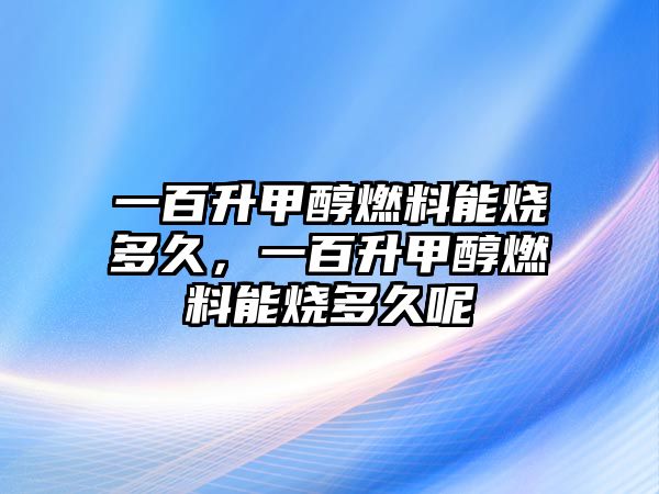 一百升甲醇燃料能燒多久，一百升甲醇燃料能燒多久呢