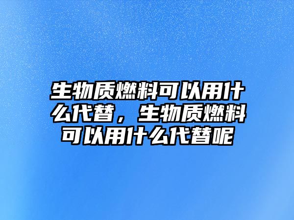 生物質(zhì)燃料可以用什么代替，生物質(zhì)燃料可以用什么代替呢