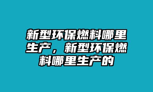 新型環(huán)保燃料哪里生產(chǎn)，新型環(huán)保燃料哪里生產(chǎn)的