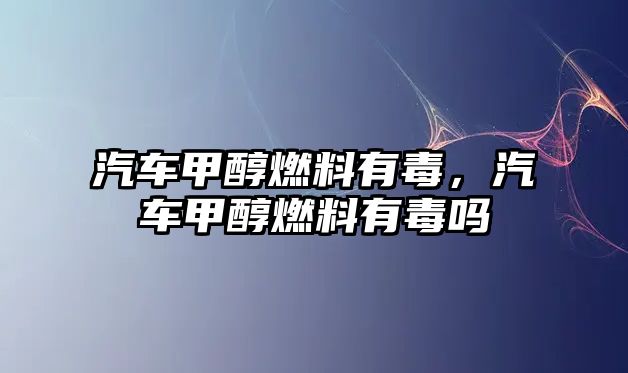 汽車甲醇燃料有毒，汽車甲醇燃料有毒嗎