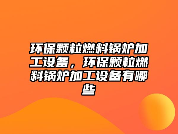 環(huán)保顆粒燃料鍋爐加工設(shè)備，環(huán)保顆粒燃料鍋爐加工設(shè)備有哪些