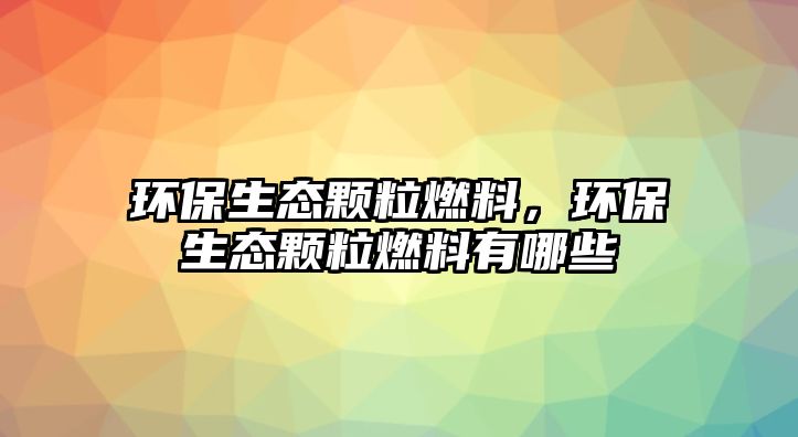 環(huán)保生態(tài)顆粒燃料，環(huán)保生態(tài)顆粒燃料有哪些