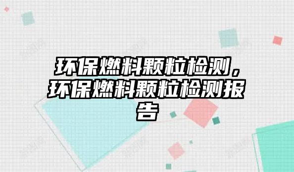 環(huán)保燃料顆粒檢測(cè)，環(huán)保燃料顆粒檢測(cè)報(bào)告