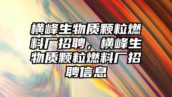 橫峰生物質(zhì)顆粒燃料廠招聘，橫峰生物質(zhì)顆粒燃料廠招聘信息