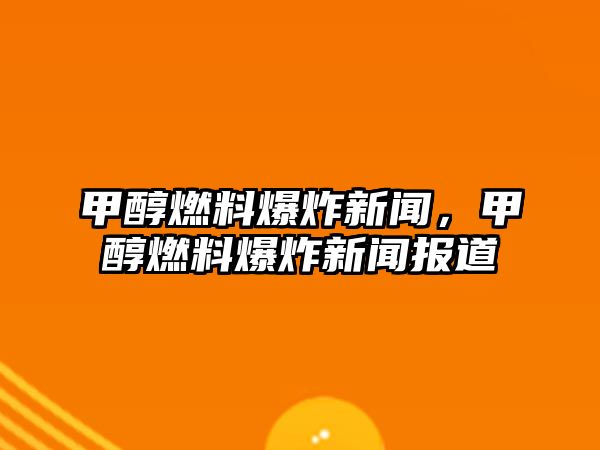 甲醇燃料爆炸新聞，甲醇燃料爆炸新聞報(bào)道