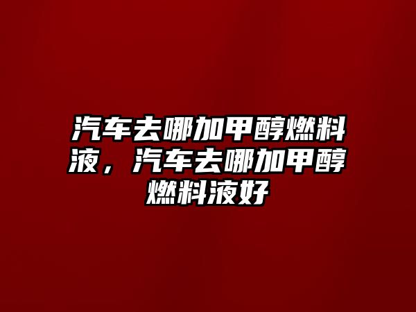 汽車去哪加甲醇燃料液，汽車去哪加甲醇燃料液好