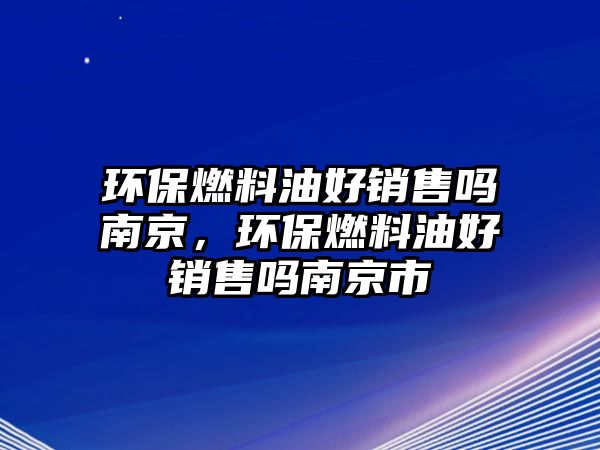 環(huán)保燃料油好銷售嗎南京，環(huán)保燃料油好銷售嗎南京市