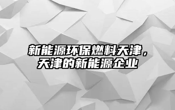 新能源環(huán)保燃料天津，天津的新能源企業(yè)