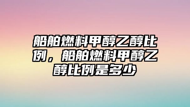 船舶燃料甲醇乙醇比例，船舶燃料甲醇乙醇比例是多少