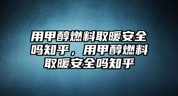 用甲醇燃料取暖安全嗎知乎，用甲醇燃料取暖安全嗎知乎