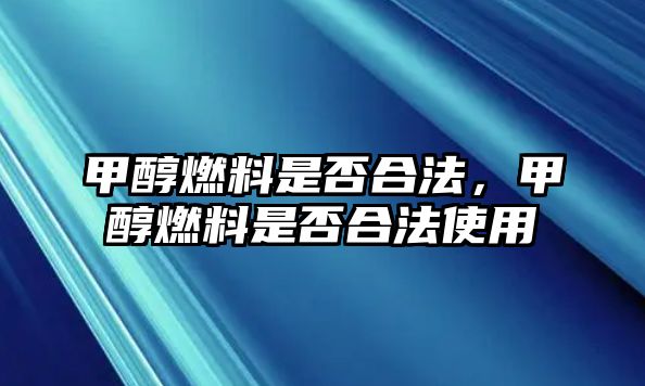 甲醇燃料是否合法，甲醇燃料是否合法使用