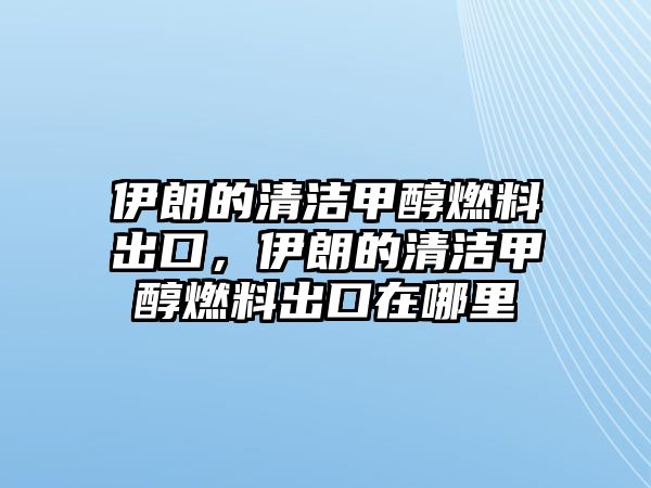 伊朗的清潔甲醇燃料出口，伊朗的清潔甲醇燃料出口在哪里