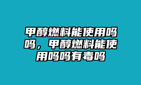 甲醇燃料能使用嗎嗎，甲醇燃料能使用嗎嗎有毒嗎